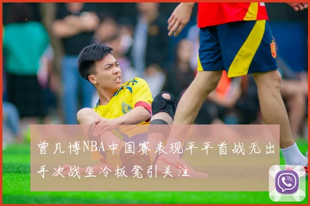 曾凡博NBA中国赛表现平平首战无出手次战坐冷板凳引关注