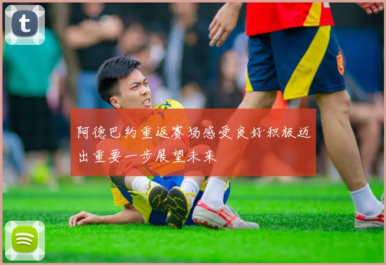 阿德巴约重返赛场感受良好积极迈出重要一步展望未来