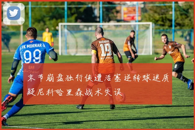 末节崩盘独行侠遭活塞逆转球迷质疑尼科哈里森战术失误