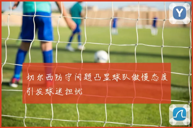 切尔西防守问题凸显球队傲慢态度引发球迷担忧