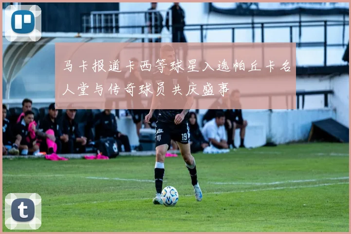 马卡报道卡西等球星入选帕丘卡名人堂与传奇球员共庆盛事