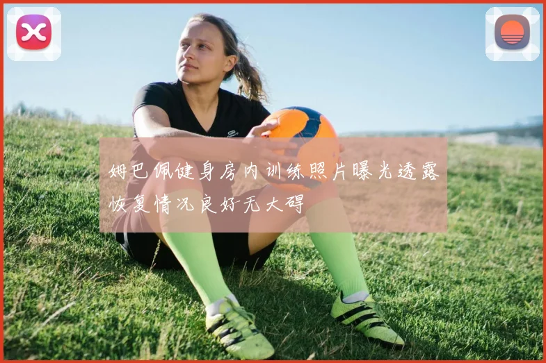姆巴佩健身房内训练照片曝光透露恢复情况良好无大碍