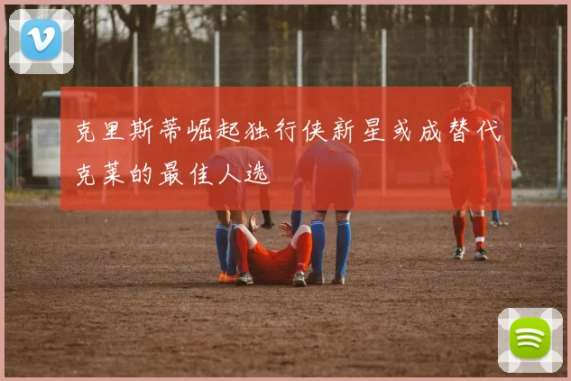 克里斯蒂崛起独行侠新星或成替代克莱的最佳人选